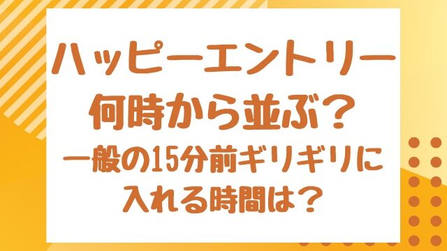 ハッピーエントリー何時から並ぶ？一般の15分前ギリギリに入れる時間は？