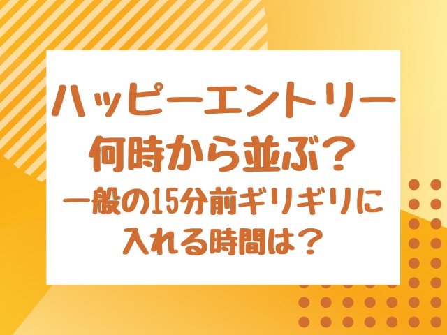 ハッピーエントリー何時から並ぶ？一般の15分前ギリギリに入れる時間は？