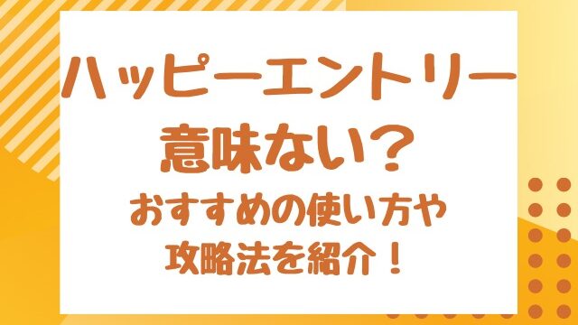 ハッピーエントリー意味ない？おすすめの使い方や攻略法を紹介！