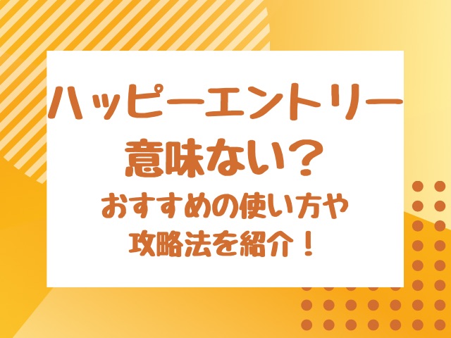 ハッピーエントリー意味ない？おすすめの使い方や攻略法を紹介！