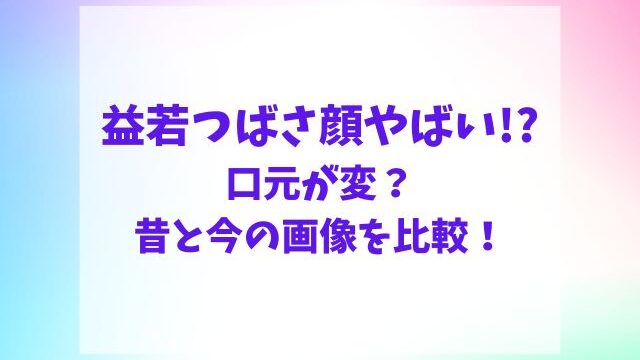 益若つばさ顔やばい！口元が変？昔と今の画像を比較！